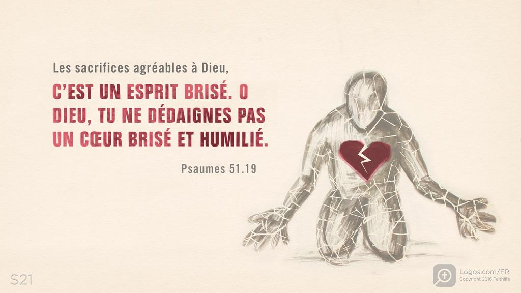 Psaumes 51.17: Les sacrifices agréables à Dieu, C’EST UN ESPRIT BRISÉ. O DIEU, TU NE DÉDAIGNES PAS UN CŒUR BRISÉ ET HUMILIÉ.
