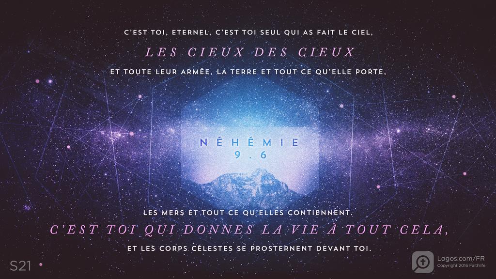 Néhémie 9.6: C’EST TOI, ETERNEL, C’EST TOI SEUL QUI AS FAIT LE CIEL, LES CIEUX DES CIEUX ET TOUTE LEUR ARMÉE, LA TERRE ET TOUT CE QU’ELLE PORTE, LES MERS ET TOUT CE QU’ELLES CONTIENNENT. C’EST TOI QUI DONNES LA VIE À TOUT CELA, ET LES CORPS CÉLESTES SE PROSTERNENT DEVANT TOI.