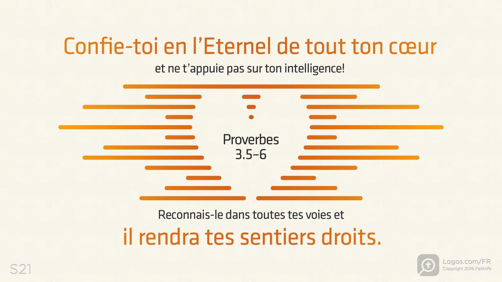 Proverbes 3.5–6: Confie-toi en l’Eternel de tout ton cœur et ne t’appuie pas sur ton intelligence! Reconnais-le dans toutes tes voies et il rendra tes sentiers droits.
