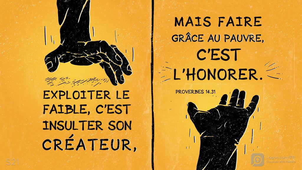 Proverbes 14.31: EXPLOITER LE FAIBLE, C’EST INSULTER SON CRÉATEUR, MAIS FAIRE GRÂCE AU PAUVRE, C’EST L’HONORER.