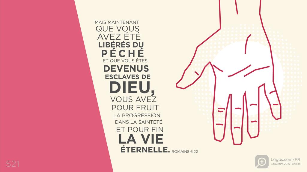 Romains 6.22: MAIS MAINTENANT QUE VOUS AVEZ ÉTÉ LIBÉRÉS DU PÉCHÉ ET QUE VOUS ÊTES DEVENUS ESCLAVES DE DIEU, VOUS AVEZ POUR FRUIT LA PROGRESSION DANS LA SAINTETÉ ET POUR FIN LA VIE ÉTERNELLE.