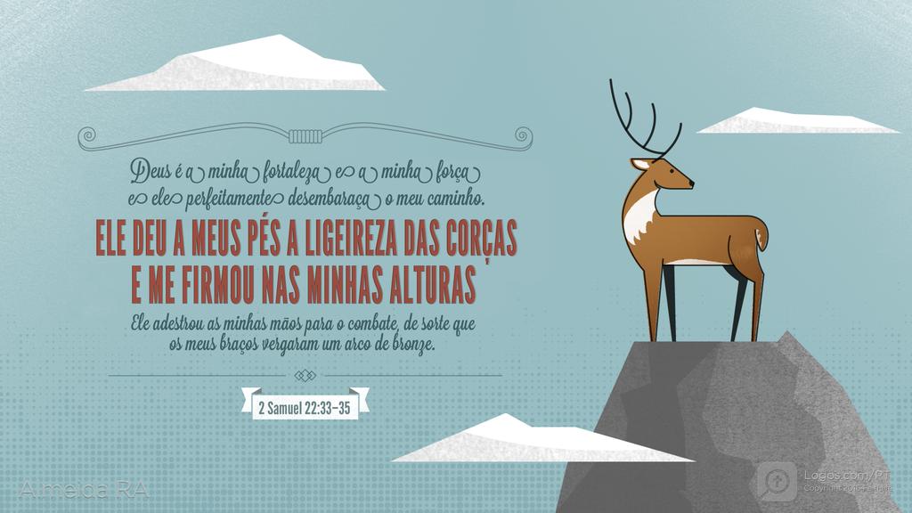 2Samuel 22.33–35: Deus é a minha fortaleza e a minha força e ele perfeitamente desembaraça o meu caminho. ELE DEU A MEUS PÉS A LIGEIREZA DAS CORÇAS E ME FIRMOU NAS MINHAS ALTURAS Ele adestrou as minhas mãos para o combate, de sorte que os meus braços vergaram um arco de bronze.