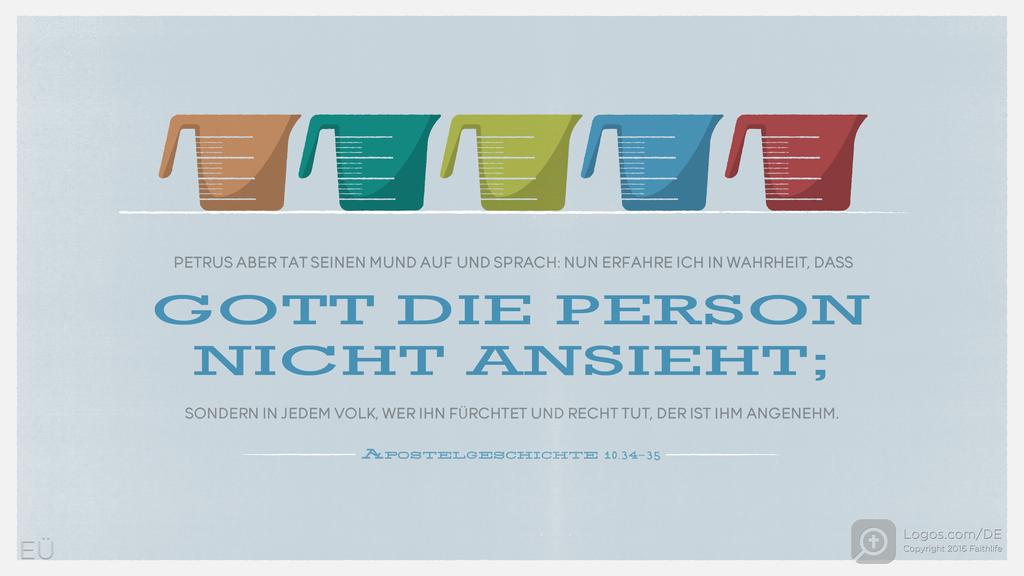 Apostelgeschichte 10,34–35: PETRUS ABER TAT SEINEN MUND AUF UND SPRACH: NUN ERFAHRE ICH IN WAHRHEIT, DASS GOTT DIE PERSON NICHT ANSIEHT; SONDERN IN JEDEM VOLK, WER IHN FÜRCHTET UND RECHT TUT, DER IST IHM ANGENEHM.