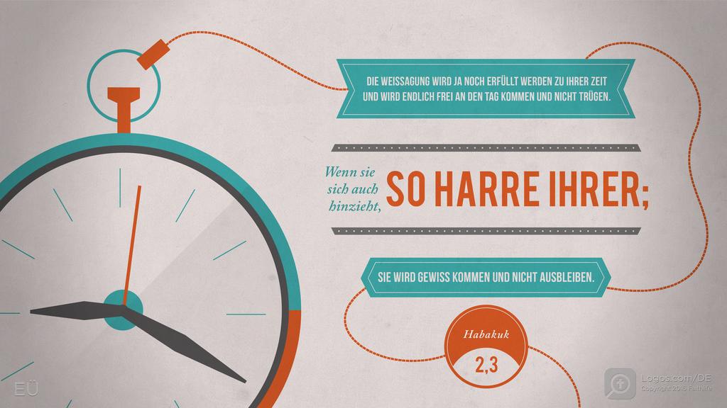 Habakuk 2,3: DIE WEISSAGUNG WIRD JA NOCH ERFÜLLT WERDEN ZU IHRER ZEIT UND WIRD ENDLICH FREI AN DEN TAG KOMMEN UND NICHT TRÜGEN. Wenn sie sich auch hinzieht, SO HARRE IHRER; SIE WIRD GEWISS KOMMEN UND NICHT AUSBLEIBEN.