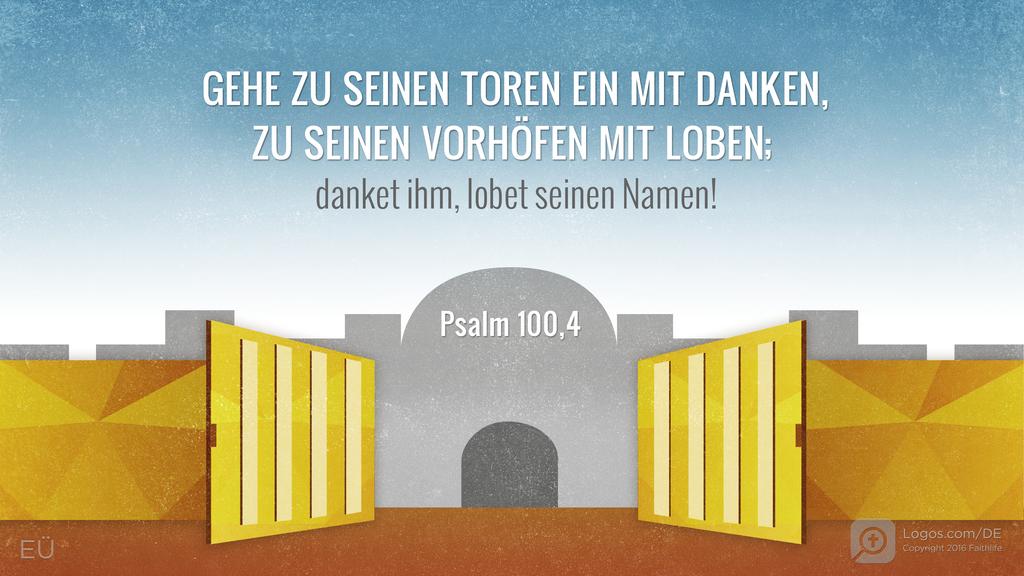 Psalm 100,4: GEHE ZU SEINEN TOREN EIN MIT DANKEN, ZU SEINEN VORHÖFEN MIT LOBEN; danket ihm, lobet seinen Namen!