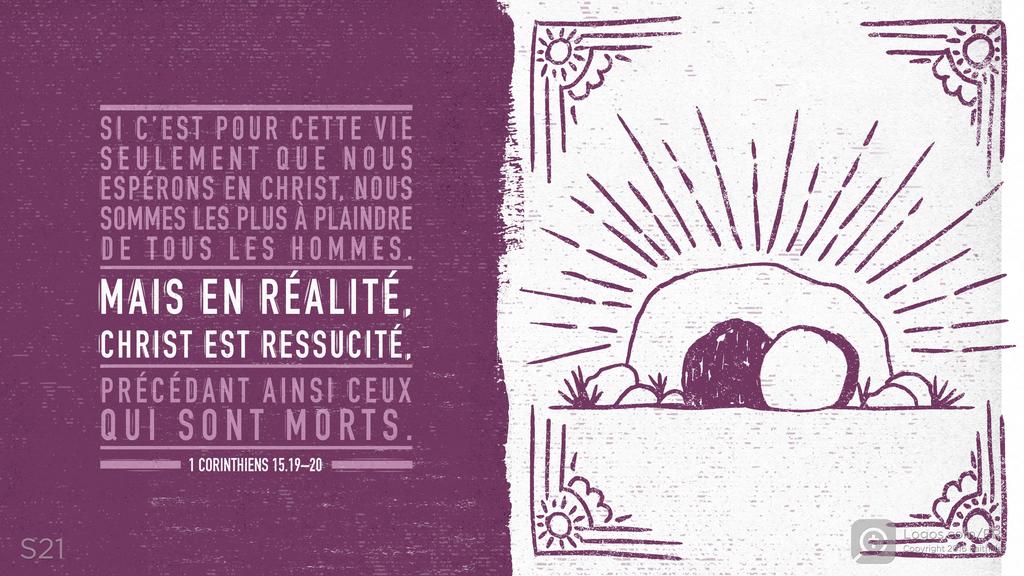1 Corinthiens 15.19–20: SI C’EST POUR CETTE VIE SEULEMENT QUE NOUS ESPÉRONS EN CHRIST, NOUS SOMMES LES PLUS À PLAINDRE DE TOUS LES HOMMES. MAIS EN RÉALITÉ, CHRIST EST RESSUCITÉ, PRÉCÉDANT AINSI CEUX QUI SONT MORTS.
