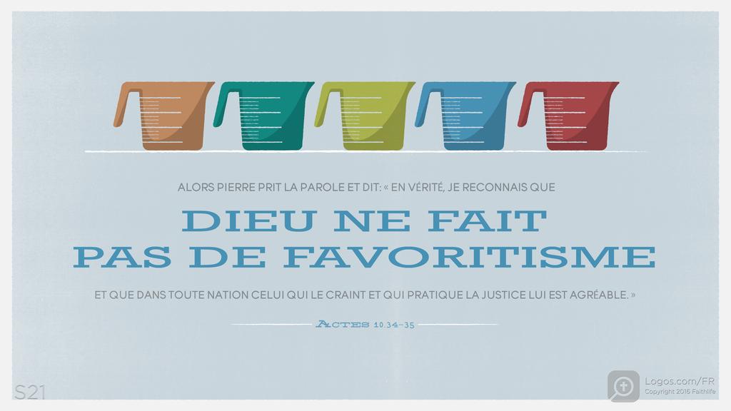 Actes 10.34–35: ALORS PIERRE PRIT LA PAROLE ET DIT: « EN VÉRITÉ, JE RECONNAIS QUE DIEU NE FAIT PAS DE FAVORITISME ET QUE DANS TOUTE NATION CELUI QUI LE CRAINT ET QUI PRATIQUE LA JUSTICE LUI EST AGRÉABLE. »