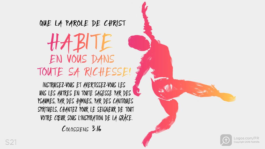 Colossiens 3.16: QUE LA PAROLE DE CHRIST HABITE EN VOUS DANS TOUTE SA RICHESSE! INSTRUISEZ-VOUS ET AVERTISSEZ-VOUS LES UNS LES AUTRES EN TOUTE SAGESSE PAR DES PSAUMES, PAR DES HYMNES, PAR DES CANTIQUES SPRITUELS, CHANTEZ POUR LE SEIGNEUR DE TOUT VOTRE CŒUR SOUS L’INSPIRATION DE LA GRÂCE.