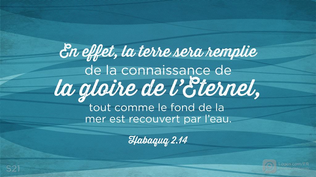 Habacuc 2.14: En effet, la terre sera remplie de la connaissance de la gloire de l’Eternel, tout comme le fond de la mer est recouvert par l’eau.