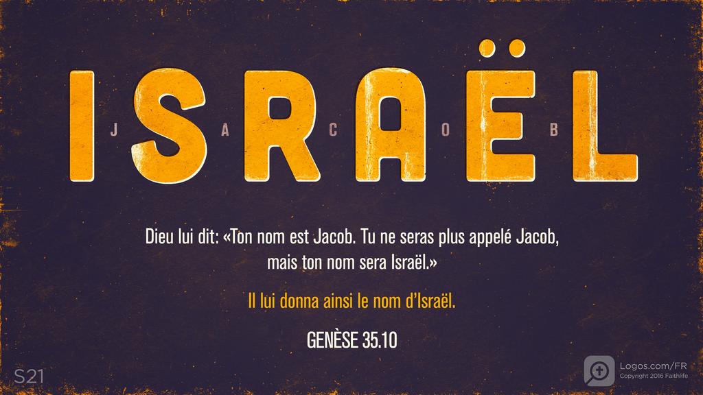 Genèse 35.10: ISRAËL - JACOB Dieu lui dit: «Ton nom est Jacob. Tu ne seras plus appelé Jacob, mais ton nom sera Israël.» Il lui donna ainsi le nom d’Israël.