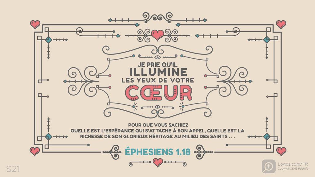 Éphésiens 1.18: JE PRIE QU’IL ILLUMINE LES YEUX DE VOTRE CŒUR POUR QUE VOUS SACHIEZ QUELLE EST L’ESPÉRANCE QUI S’ATTACHE À SON APPEL, QUELLE EST LA RICHESSE DE SON GLORIEUX HÉRITAGE AU MILIEU DES SAINTS . . .