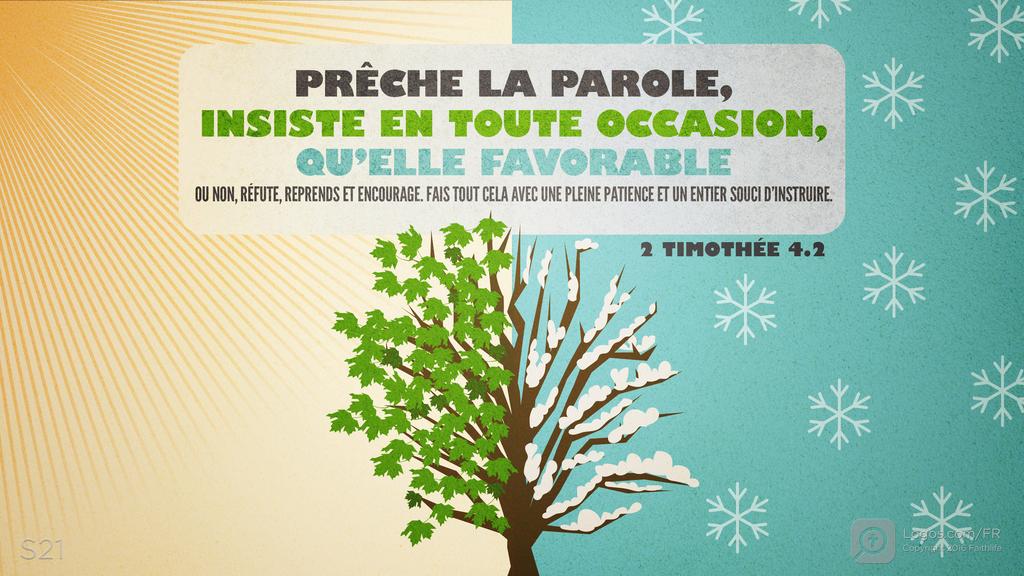 2 Timothée 4.2: PRÊCHE LA PAROLE, INSISTE EN TOUTE OCCASION, QU’ELLE FAVORABLE OU NON, RÉFUTE, REPRENDS ET ENCOURAGE. FAIS TOUT CELA AVEC UNE PLEINE PATIENCE ET UN ENTIER SOUCI D’INSTRUIRE.