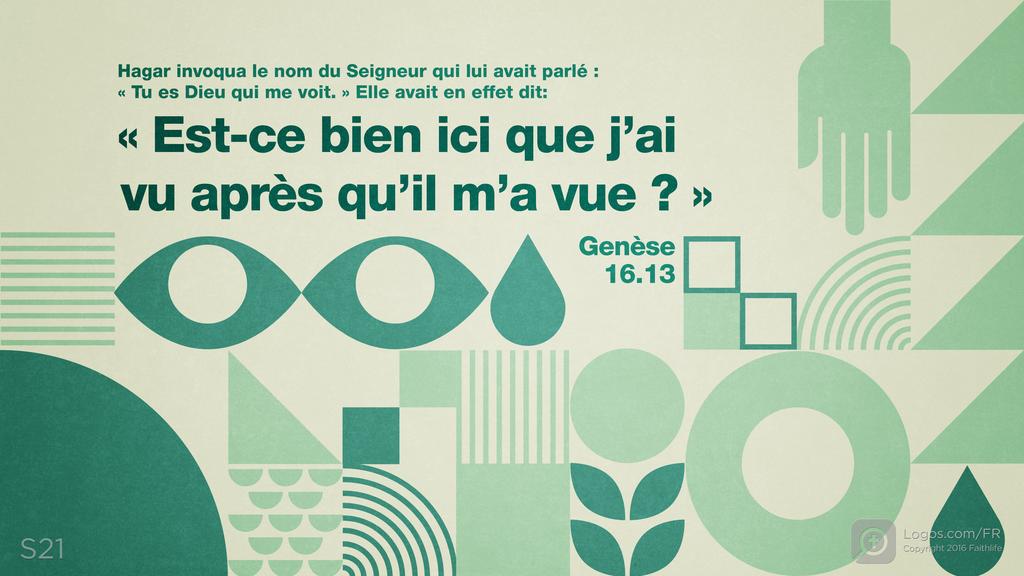 Genèse 16.13: Hagar invoqua le nom du Seigneur qui lui avait parlé : « Tu es Dieu qui me voit. » Elle avait en effet dit : « Est-ce bien ici que j’ai vu après qu’il m’a vue ? »