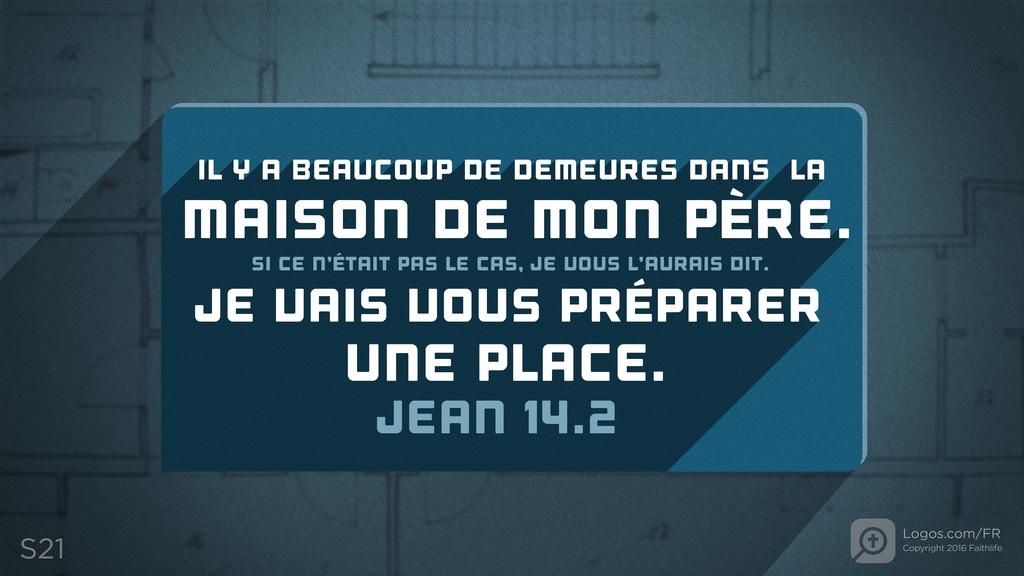 Jean 14.2: IL Y A BEAUCOUP DE DEMEURES DANS LA MAISON DE MON PÈRE. SI CE N’ÉTAIT PAS LE CAS, JE VOUS L’AURAIS DIT. JE VAIS VOUS PRÉPARER UNE PLACE.