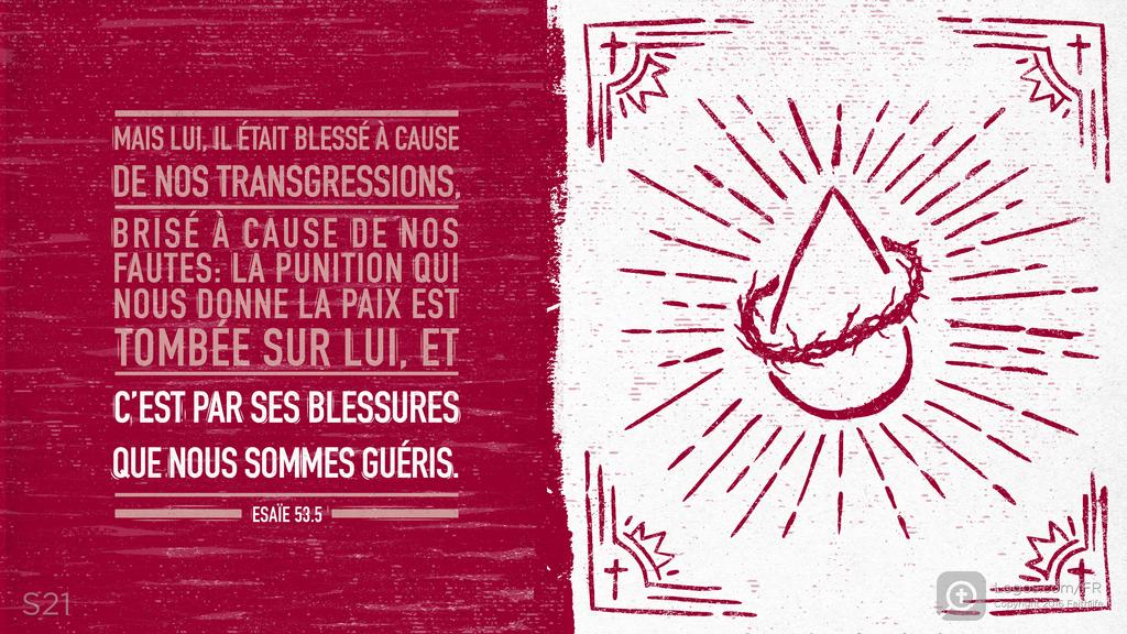 Ésaïe 53.5: MAIS LUI, IL ÉTAIT BLESSÉ À CAUSE DE NOS TRANSGRESSIONS, BRISÉ À CAUSE DE NOS FAUTES : LA PUNITION QUI NOUS DONNE LA PAIX EST TOMBÉE SUR LUI, ET C’EST PAR SES BLESSURES QUE NOUS SOMMES GUÉRIS.