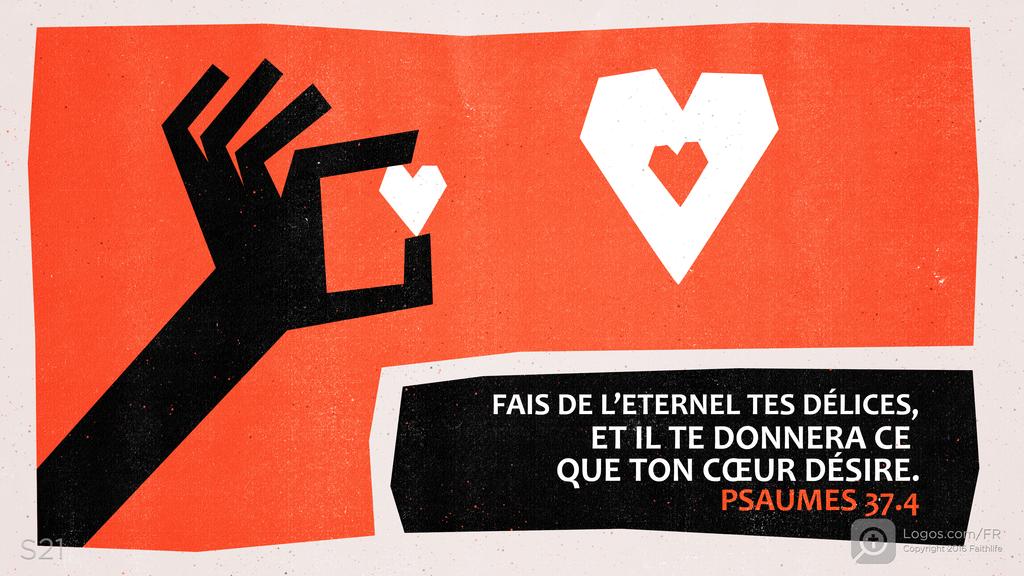 Psaumes 37.4: FAIS DE L’ETERNEL TES DÉLICES, ET IL TE DONNERA CE QUE TON CŒUR DÉSIRE.