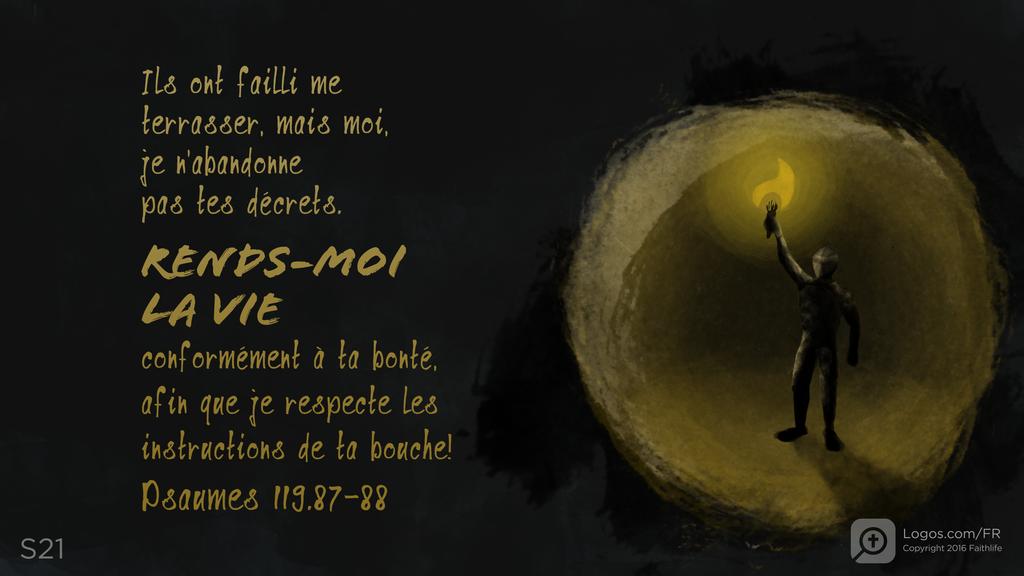 Psaumes 119.87–88: Ils ont failli me terrasser, mais moi, je n’abandonne pas tes décrets. RENDS-MOI LA VIE conformément à ta bonté, afin que je respecte les instructions de ta bouche!