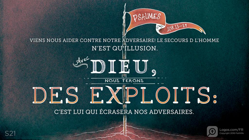 Psaumes 108.12–13: VIENS NOUS AIDER CONTRE NOTRE ADVERSAIRE! LE SECOURS D L’HOMME N’EST QU’ILLUSION. AVEC DIEU, NOUS FERONS DES EXPLOITS: C’EST LUI QUI ÉCRASERA NOS ADVERSAIRES.