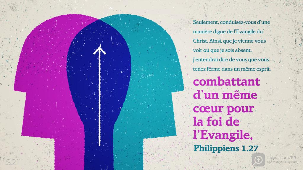 Philippiens 1.27: Seulement, conduisez-vous d’une manière digne de l’Evangile du Christ. Ainsi, que je vienne vous voir ou que je sois absent, j’entendrai dire de vous que vous tenez ferme dans un même esprit, combattant d’un même cœur pour la foi de l’Evangile,