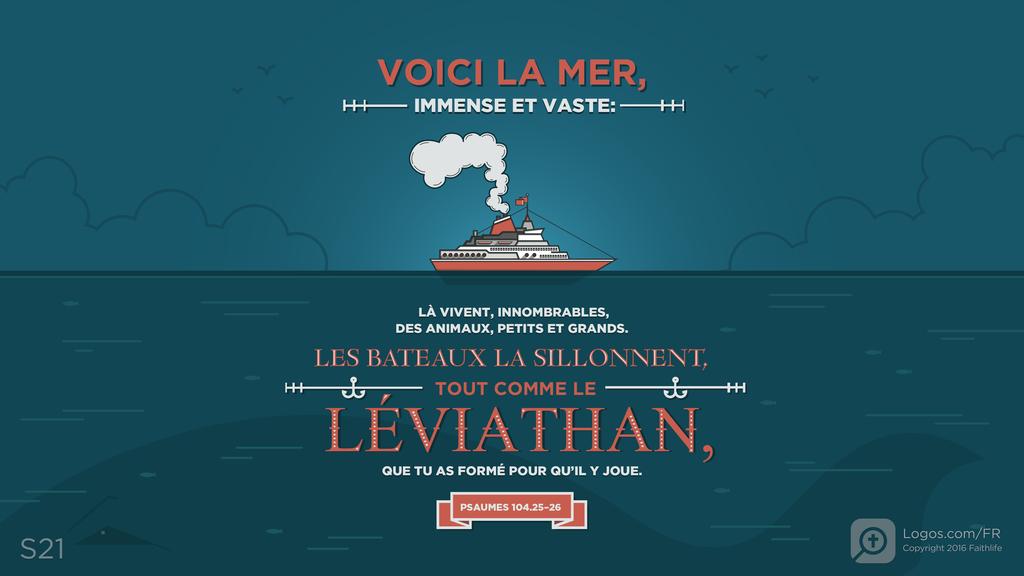 Psaumes 104.25–26: VOICI LA MER, IMMENSE ET VASTE : LÀ VIVENT, INNOMBRABLES, DES ANIMAUX, PETITS ET GRANDS. LES BATEAUX LA SILLONNENT, TOUT COMME LE LÉVIATHAN, QUE TU AS FORMÉ POUR QU’IL Y JOUE.