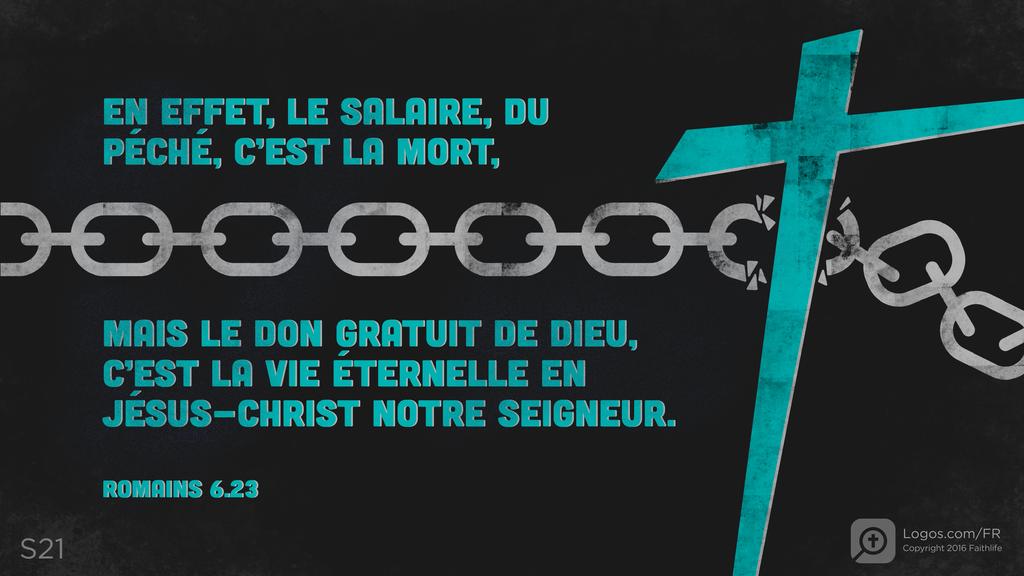 Romains 6.23: EN EFFET, LE SALAIRE, DU PÉCHÉ, C’EST LA MORT, MAIS LE DON GRATUIT DE DIEU, C’EST LA VIE ÉTERNELLE EN JÉSUS-CHRIST NOTRE SEIGNEUR.