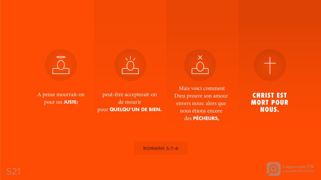 Romains 5.7–8: A peine mourrait-on pour un JUSTE; peut-être accepterait-on de mourir pour QUELQU’UN DE BIEN. Mais voici comment Dieu prouve son amour envers nous: alors que nous étions encore des PÉCHEURS, CHRIST EST MORT POUR NOUS.