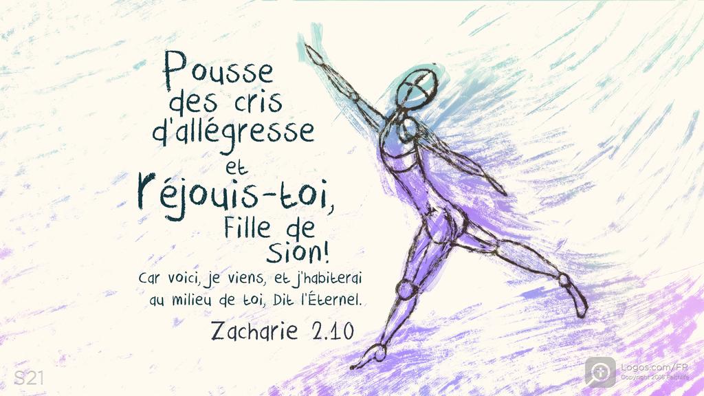 Zacharie 2.10: Pousse des cris d’allégresse et réjouis-toi , Fille de Sion! Car voici, je viens, et j’habiterai au milieu de toi, Dit l’Éternel.