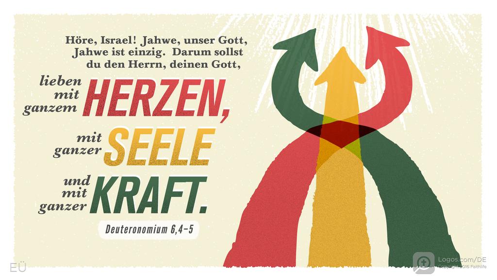 Deuteronomium 6,4–5: Höre, Israel! Jahwe, unser Gott, Jahwe ist einzig. Darum sollst du den Herrn, deinen Gott, lieben mit ganzem HERZEN, mit ganzer SEELE und mit ganzer KRAFT.