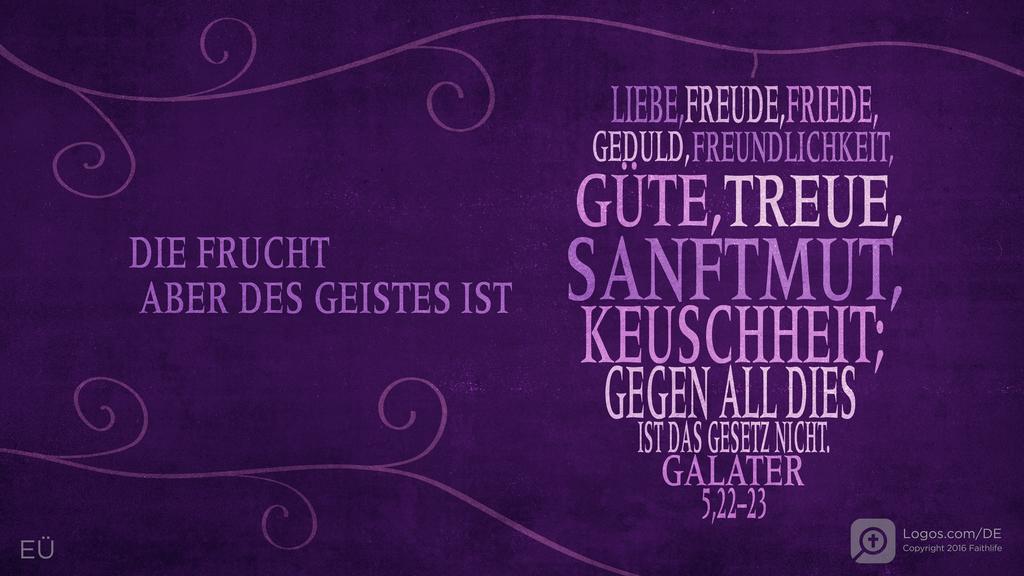 Galater 5,22–23: DIE FRUCHT ABER DES GEISTES IST LIEBE, FREUDE, FRIEDE, GEDULD, FREUNDLICHKEIT, GÜTE, TREUE, SANFTMUT, KEUSCHHEIT; GEGEN ALL DIES IST DAS GESETZ NICHT.