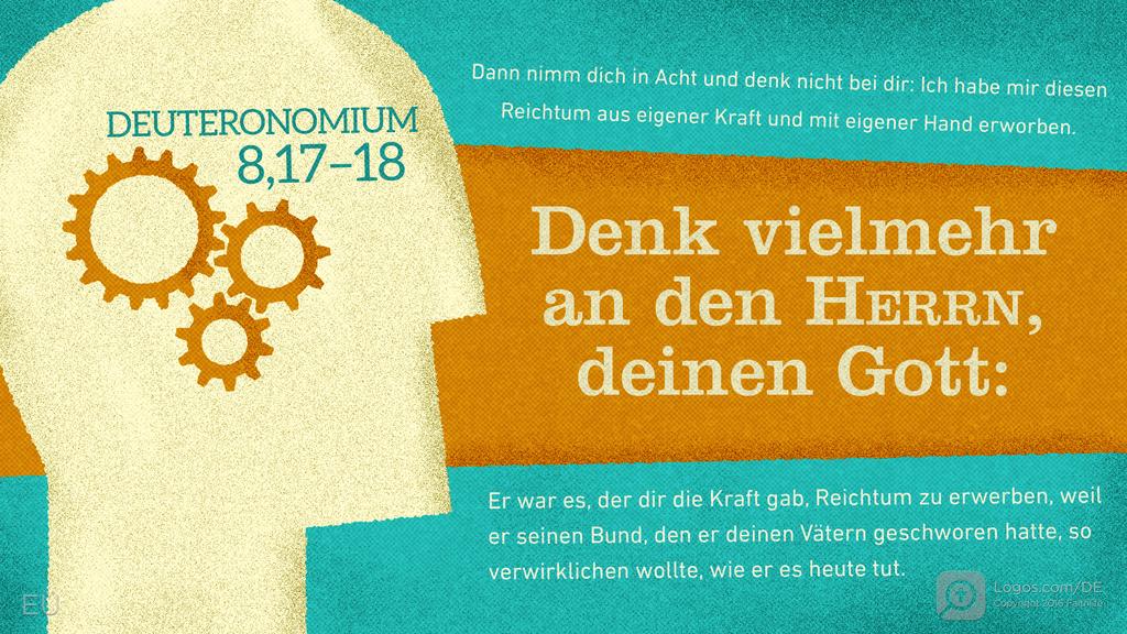 Deuteronomium 8,17–18: Dann nimm dich in Acht und denk nicht bei dir: Ich habe mir diesen Reichtum aus eigener Kraft und mit eigener Hand erworben. Denk vielmehr an den Herrn, deinen Gott: Er war es, der dir die Kraft gab, Reichtum zu erwerben, weil er seinen Bund, den er deinen Vätern geschworen hatte, so verwirklichen wollte, wie er es heute tut.