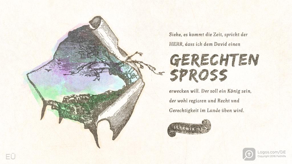Jeremia 23,5: Siehe, es kommt die Zeit, spricht der HERR, dass ich dem David einen GERECHTEN SPROSS erwecken will. Der soll ein König sein, der wohl regieren und Recht und Gerechtigkeit im Lande üben wird.