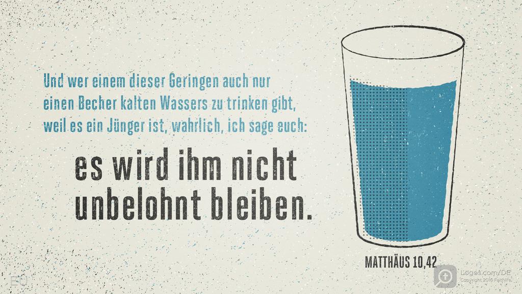 Matthäus 10,42: Und wer einem dieser Geringen auch nur einen Becher kalten Wassers zu trinken gibt, weil es ein Jünger ist, wahrlich, ich sage euch: Es wird ihm nicht unbelohnt bleiben.