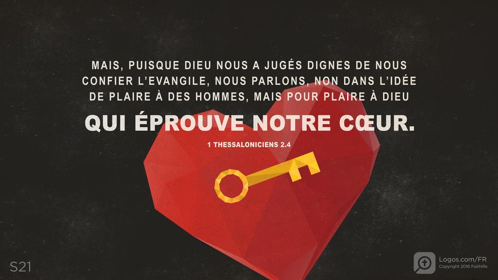 1 Thessaloniciens 2.4: MAIS, PUISQUE DIEU NOUS A JUGÉS DIGNES DE NOUS CONFIER L’EVANGILE, NOUS PARLONS, NON DANS L’IDÉE DE PLAIRE À DES HOMMES, MAIS POUR PLAIRE À DIEU QUI ÉPROUVE NOTRE CŒUR.