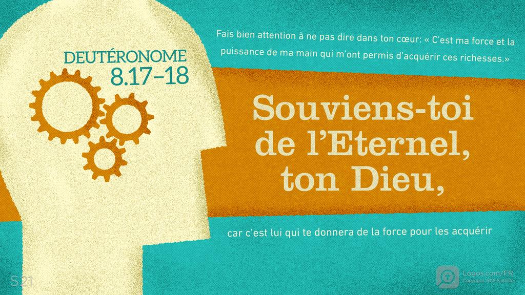 Deutéronome 8.17–18: Fais bien attention à ne pas dire dans ton cœur: « C’est ma force et la puissance de ma main qui m’ont permis d’acquérir ces richesses.» Souviens-toi de l’Eternel, ton Dieu, car c’est lui qui te donnera de la force pour les acquérir