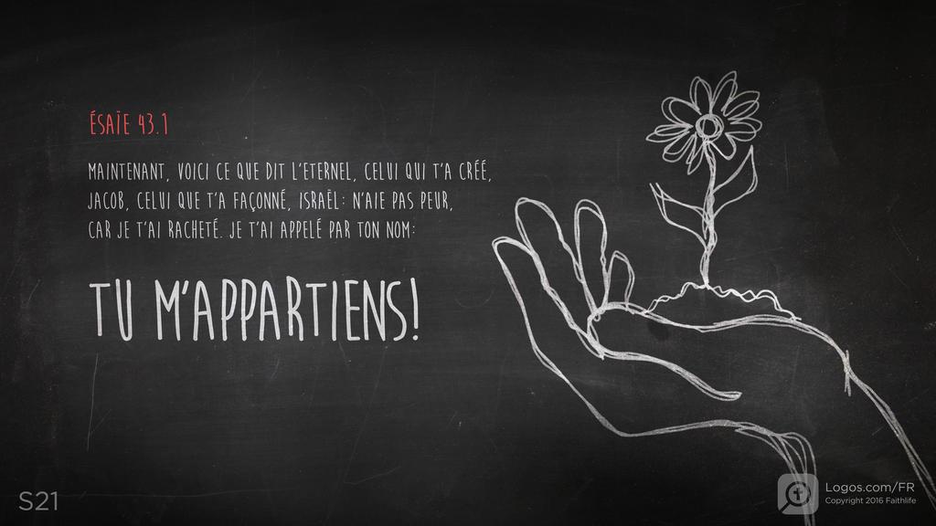 Ésaïe 43.1: MAINTENANT, VOICI CE QUE DIT L’ETERNEL, CELUI QUI T’A CRÉÉ, JACOB, CELUI QUE T’A FAÇONNÉ, ISRAËL : N’AIE PAS PEUR, CAR JE T’AI RACHETÉ. JE T’AI APPELÉ PAR TON NOM : TU M’APPARTIENS !