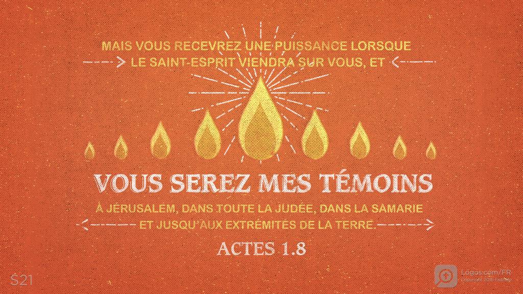 Actes 1.8: MAIS VOUS RECEVREZ UNE PUISSANCE LORSQUE LE SAINT-ESPRIT VIENDRA SUR VOUS, ET VOUS SEREZ MES TÉMOINS À JÉRUSALEM, DANS TOUTE LA JUDÉE, DANS LA SAMARIE ET JUSQU’AUX EXTRÉMITÉS DE LA TERRE.