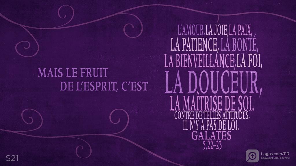 Galates 5.22–23: MAIS LE FRUIT DE L’ESPRIT, C’EST L’AMOUR, LA JOIE, LA PAIX, LA PATIENCE, LA BONTÉ, LA BIENVEILLANCE, LA FOI, LA DOUCEUR, LA MAÎTRISE DE SOI. CONTRE DE TELLES ATTITUDES, IL N’Y A PAS DE LOI.
