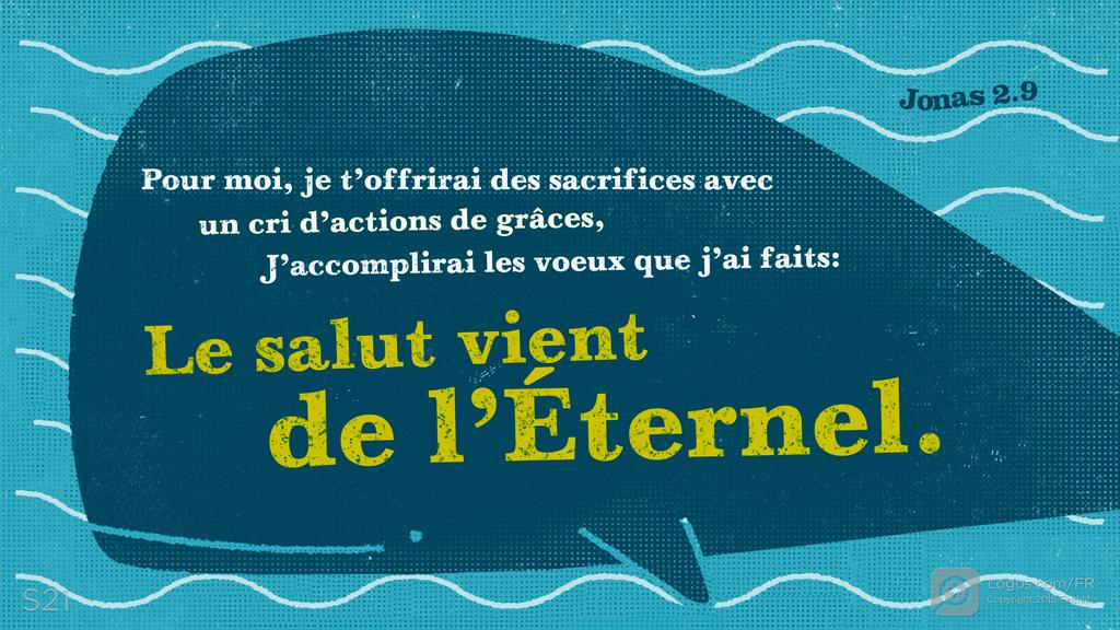 Jonas 2.9: Pour moi, je t’offrirai des sacrifices avec un cri d’actions de grâces, J’accomplirai les voeux que j’ai faits: Le salut vient de l’Éternel.