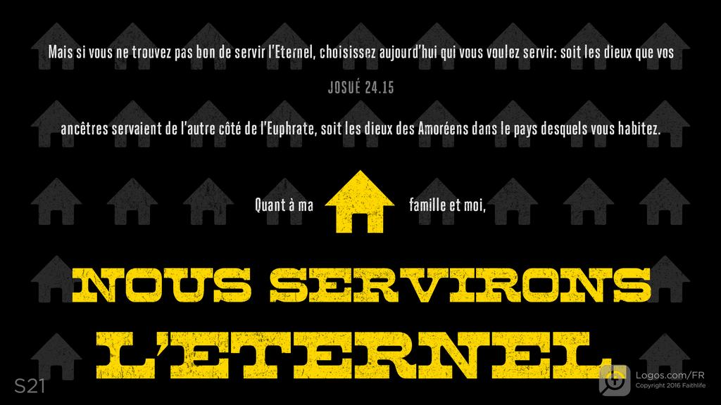 Josué 24.15: Mais si vous ne trouvez pas bon de servir l’Eternel, choisissez aujourd’hui qui vous voulez servir: soit les dieux que vos ancêtres servaient de l’autre côté de l’Euphrate, soit les dieux des Amoréens dans le pays desquels vous habitez. Quant à ma famille et moi, NOUS SERVIRONS L’ETERNEL.