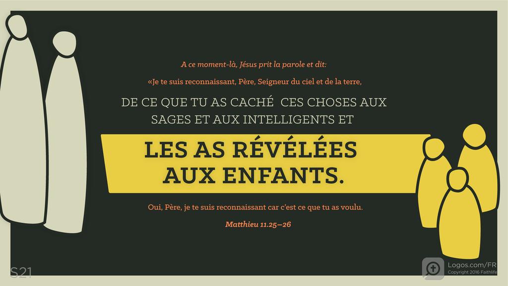 Matthieu 11.25–26: A ce moment-là, Jésus prit la parole et dit: «Je te suis reconnaissant, Père, Seigneur du ciel et de la terre, DE CE QUE TU AS CACHÉ CES CHOSES AUX SAGES ET AUX INTELLIGENTS ET LES AS RÉVÉLÉES AUX ENFANTS. Oui, Père, je te suis reconnaissant car c’est ce que tu as voulu.