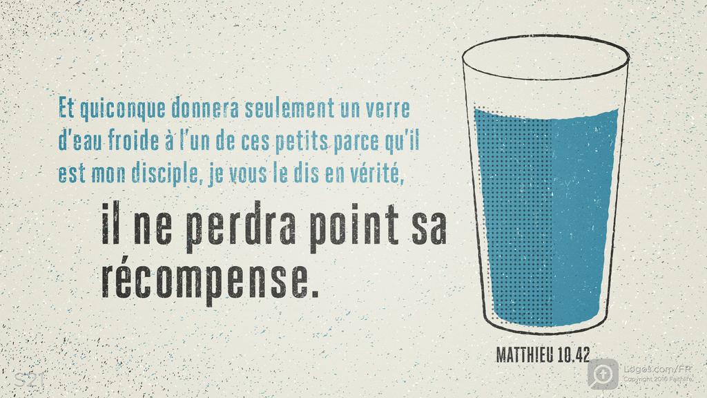 Matthieu 10.42: Et quiconque donnera seulement un verre d’eau froide à l’un de ces petits parce qu’il est mon disciple, je vous le dis en vérité, il ne perdra point sa récompense.