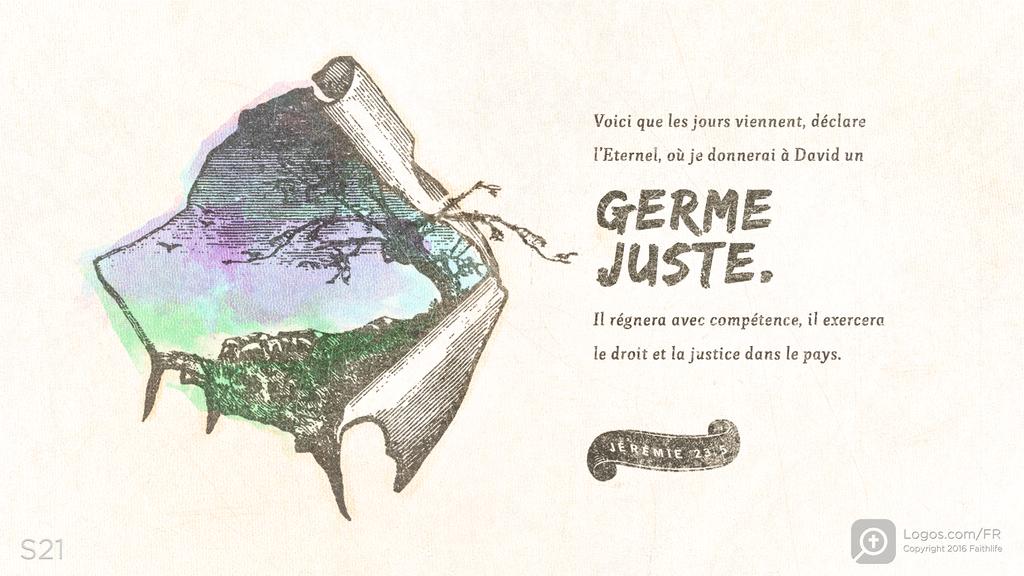 Jérémie 23.5: Voici que les jours viennent, déclare l’Eternel, où je donnerai à David un GERME JUSTE. Il régnera avec compétence, il exercera le droit et la justice dans le pays.
