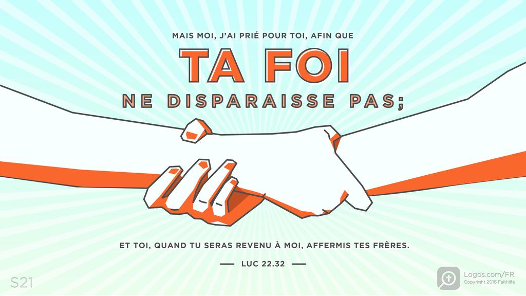 Luc 22.32: MAIS MOI, J’AI PRIÉ POUR TOI, AFIN QUE TA FOI NE DISPARAISSE PAS; ET TOI, QUAND TU SERAS REVENU À MOI, AFFERMIS TES FRÈRES.
