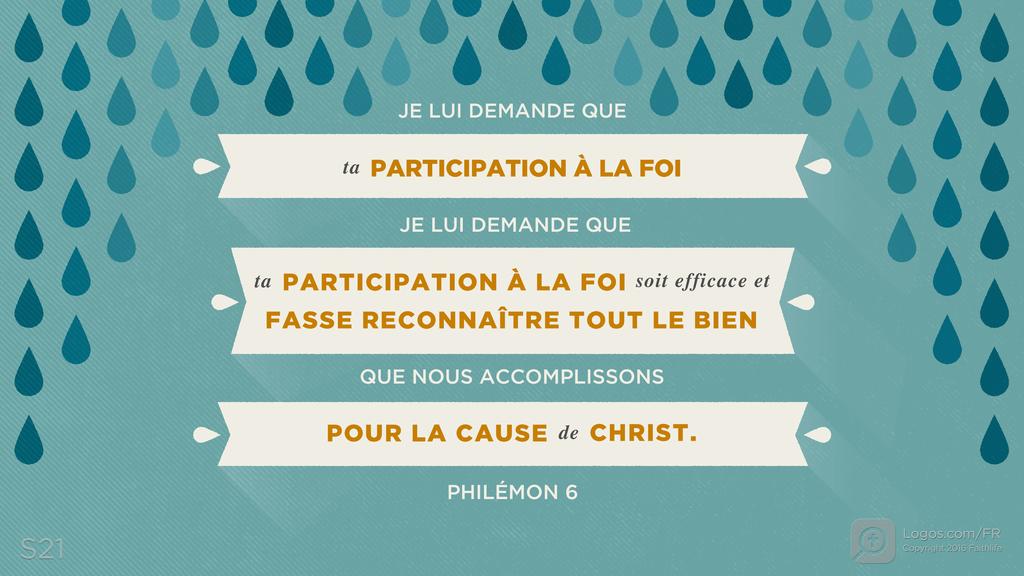 Philémon 6: JE LUI DEMANDE QUE TA PARTICIPATION À LA FOI JE LUI DEMANDE QUE TA PARTICIPATION À LA FOI SOIT EFFICACE ET FASSE RECONNAÎTRE TOUT LE BIEN QUE NOUS ACCOMPLISSONS POUR LA CAUSE DE CHRIST.