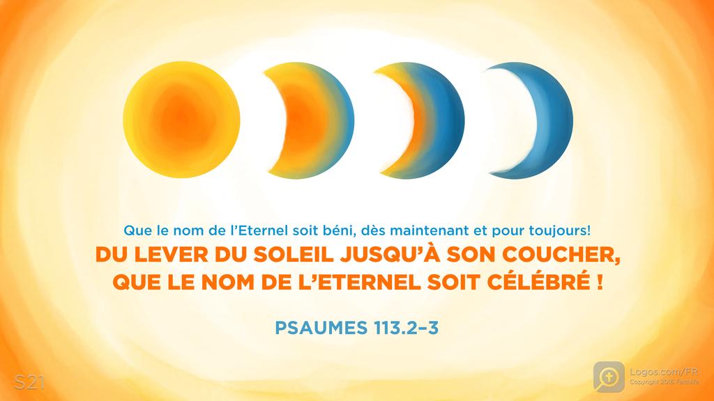 Psaumes 113.2–3: Que le nom de l’Eternel soit béni, dès maintenant et pour toujours! DU LEVER DU SOLEIL JUSQU’À SON COUCHER, QUE LE NOM DE L’ETERNEL SOIT CÉLÉBRÉ !