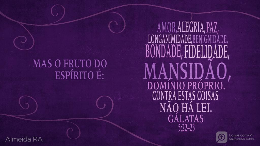Gálatas 5.22–23: MAS O FRUTO DO ESPÍRITO É: AMOR, ALEGRIA, PAZ, LONGANIMIDADE, BENIGNIDADE, BONDADE, FIDELIDADE, MANSIDÃO, DOMÍNIO PRÓPRIO. CONTRA ESTAS COISAS NÃO HÁ LEI.