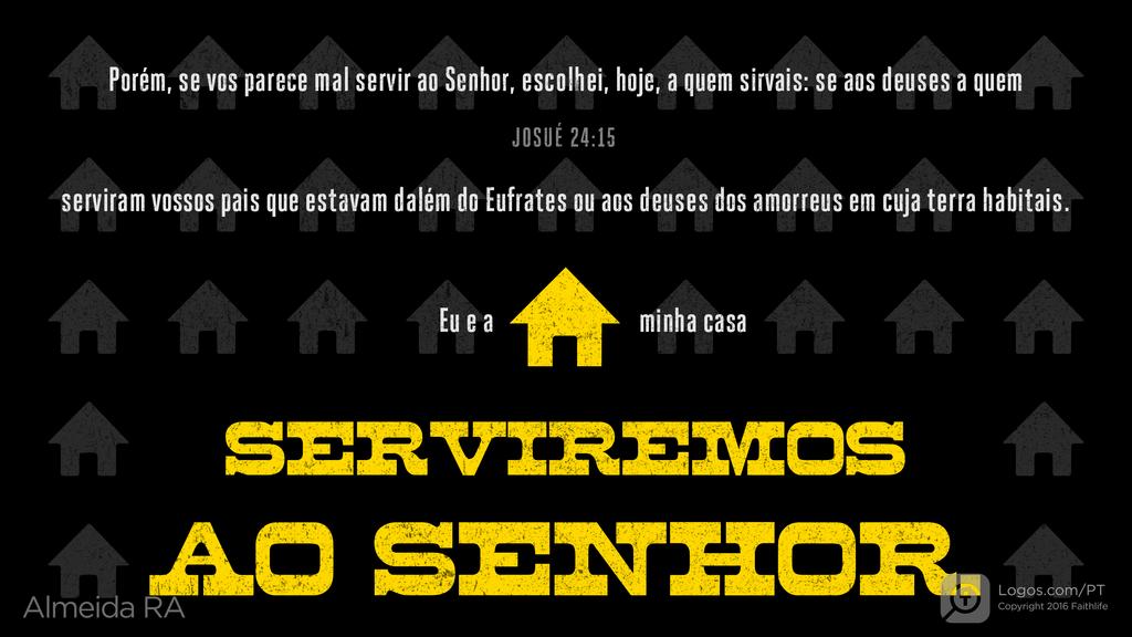 Josué 24.15: Porém, se vos parece mal servir ao Senhor, escolhei, hoje, a quem sirvais: se aos deuses a quem serviram vossos pais que estavam dalém do Eufrates ou aos deuses dos amorreus em cuja terra habitais. Eu e a minha casa SERVIREMOS AO SENHOR.