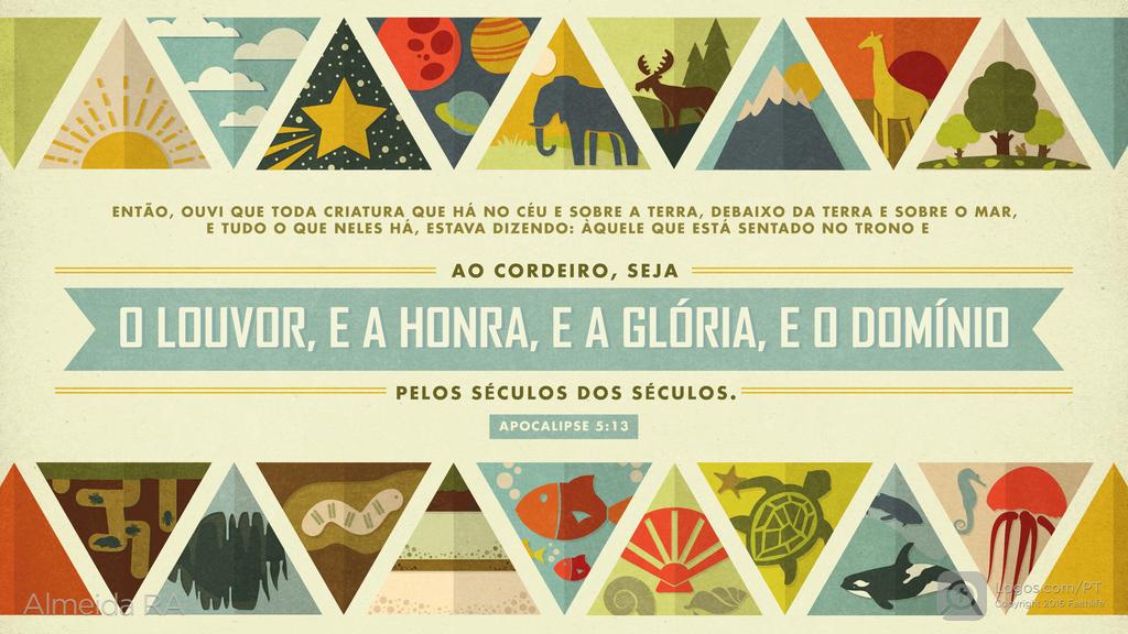 Apocalipse 5.13: ENTÃO, OUVI QUE TODA CRIATURA QUE HÁ NO CÉU E SOBRE A TERRA, DEBAIXO DA TERRA E SOBRE O MAR, E TUDO O QUE NELES HÁ, ESTAVA DIZENDO: ÀQUELE QUE ESTÁ SENTADO NO TRONO E AO CORDEIRO, SEJA O LOUVOR, E A HONRA, E A GLÓRIA, E O DOMÍNIO PELOS SÉCULOS DOS SÉCULOS.
