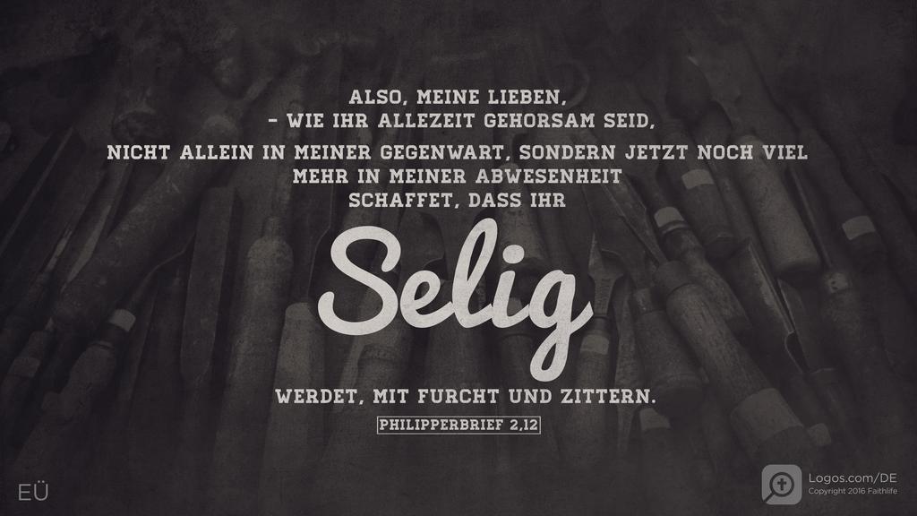 Philipper 2,12: ALSO, MEINE LIEBEN, - WIE IHR ALLEZEIT GEHORSAM SEID, NICHT ALLEIN IN MEINER GEGENWART, SONDERN JETZT NOCH VIEL MEHR IN MEINER ABWESENHEIT SCHAFFET, DASS IHR SELIG WERDET, MIT FURCHT UND ZITTERN.