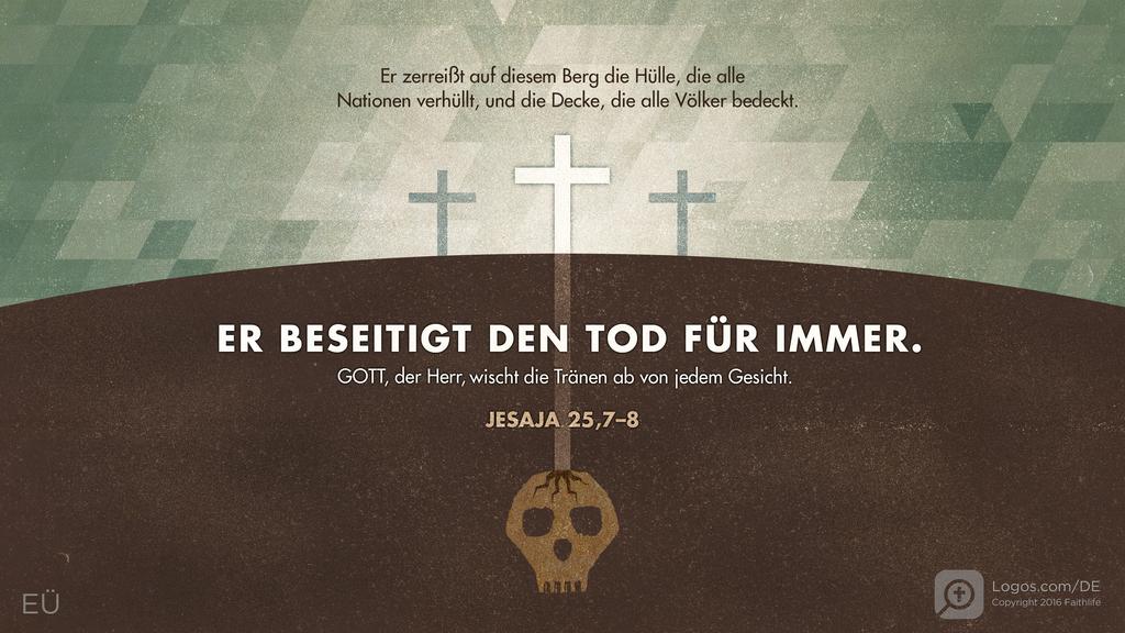 Jesaja 25,7–8: Er zerreißt auf diesem Berg die Hülle, die alle Nationen verhüllt, und die Decke, die alle Völker bedeckt. ER BESEITIGT DEN TOD FÜR IMMER. Gott, der Herr, wischt die Tränen ab von jedem Gesicht.